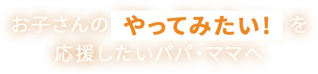 お子さんのやってみたい！を応援したいパパ・ママへ